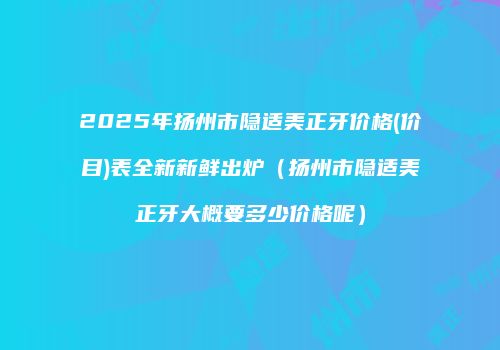 2025年扬州市隐适美正牙价格(价目)表全新新鲜出炉（扬州市隐适美正牙大概要多少价格呢）