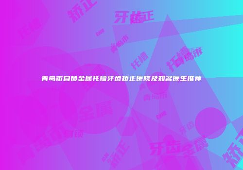 青岛市自锁金属托槽牙齿矫正医院及知名医生推荐
