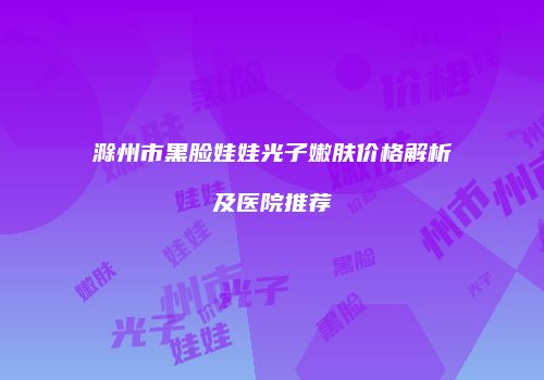 滁州市黑脸娃娃光子嫩肤价格解析及医院推荐