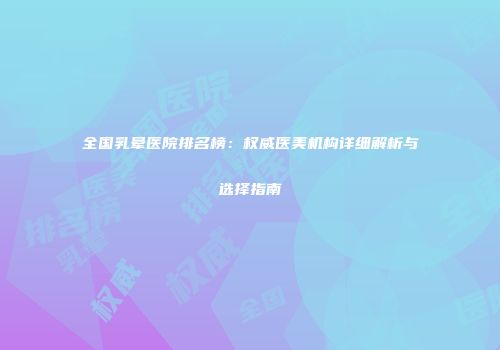 全国乳晕医院排名榜:权威医美机构详细解析与选择指南