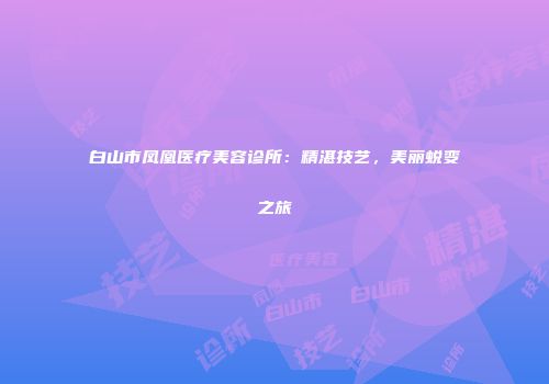白山市凤凰医疗美容诊所:精湛技艺,美丽蜕变之旅