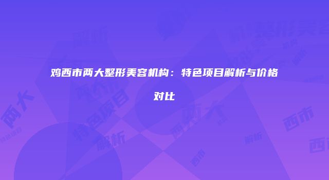 鸡西市两大整形美容机构:特色项目解析与价格对比