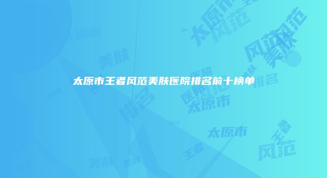 太原市王者风范美肤医院排名前十榜单