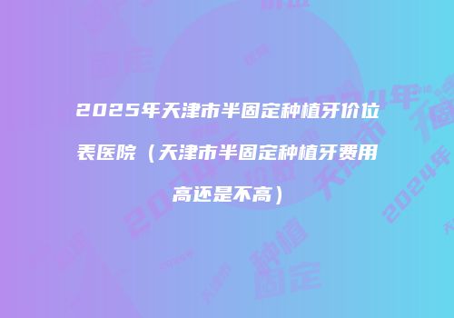 2025年天津市半固定种植牙价位表医院(天津市半固定种植牙费用高还是不高)