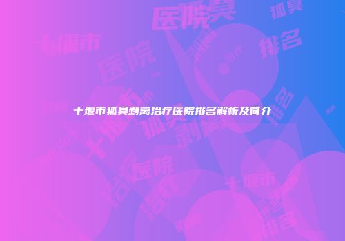 十堰市狐臭剥离治疗医院排名解析及简介