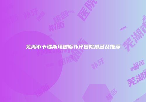 芜湖市卡瑞斯玛树脂补牙医院排名及推荐