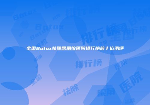 全国Botox祛除眼角纹医院排行榜前十位测评