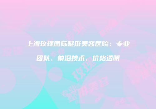 上海玫瑰国际整形美容医院:专业团队、前沿技术、价格透明