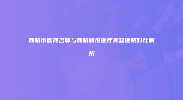 朝阳市欧典名尊与朝阳朗悦医疗美容医院对比解析
