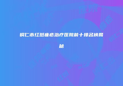 铜仁市红斑痤疮治疗医院前十排名榜揭秘
