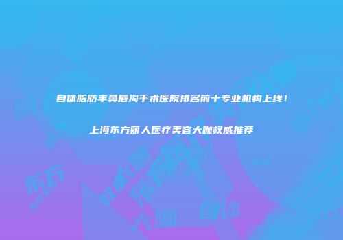 自体脂肪丰鼻唇沟手术医院排名前十专业机构上线！上海东方丽人医疗美容大咖权威推荐