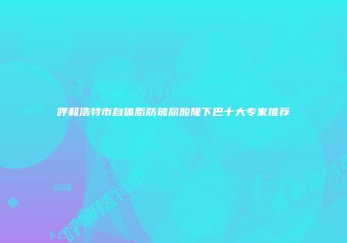 呼和浩特市自体脂肪玻尿酸隆下巴十大专家推荐