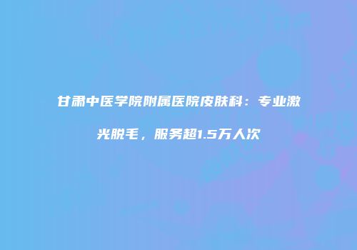 甘肃中医学院附属医院皮肤科：专业激光脱毛，服务超1.5万人次
