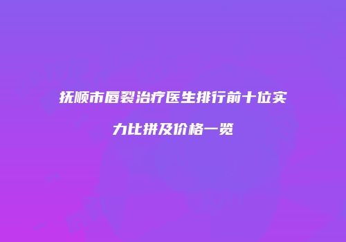 抚顺市唇裂治疗医生排行前十位实力比拼及价格一览