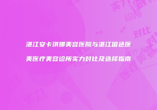 湛江安卡琪娜美容医院与湛江国色医美医疗美容诊所实力对比及选择指南