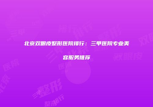 北京双眼皮整形医院排行：三甲医院专业美容服务推荐