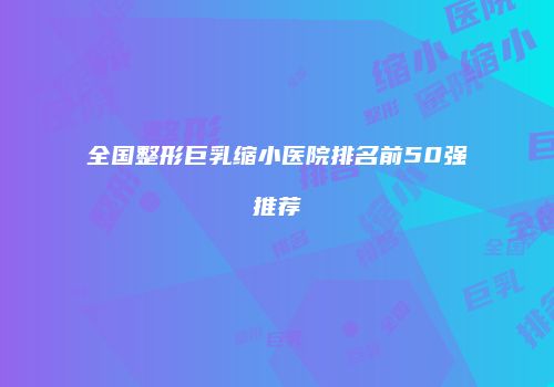 全国整形巨乳缩小医院排名前50强推荐