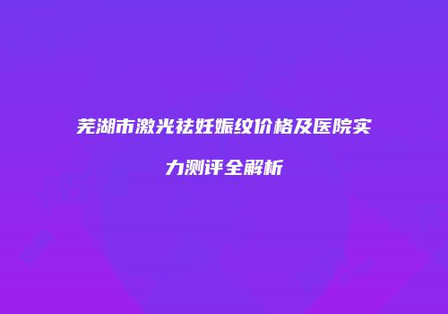 芜湖市激光祛妊娠纹价格及医院实力测评全解析