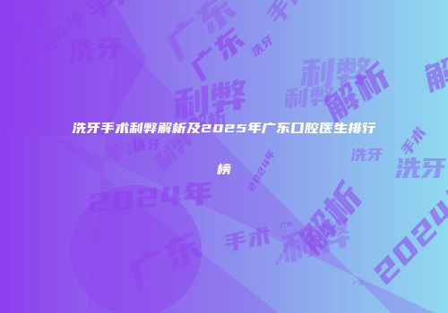 洗牙手术利弊解析及2025年广东口腔医生排行榜