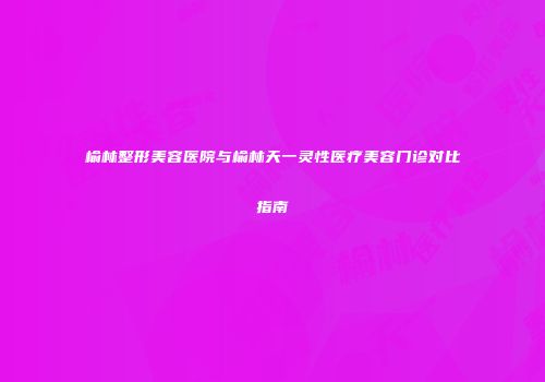 榆林整形美容医院与榆林天一灵性医疗美容门诊对比指南