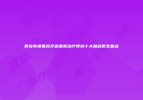 西安市深覆合牙齿磨损治疗领域十大知名医生盘点
