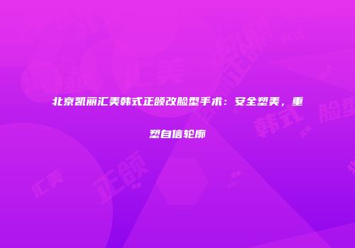北京凯丽汇美韩式正颌改脸型手术：安全塑美，重塑自信轮廓