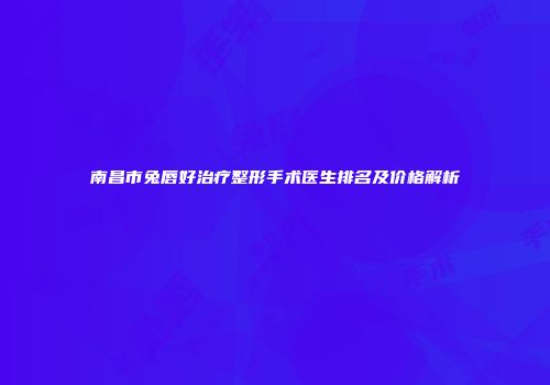南昌市兔唇好治疗整形手术医生排名及价格解析
