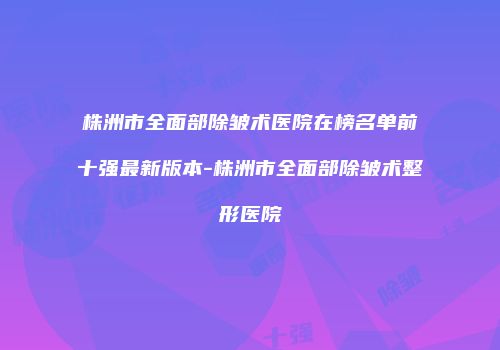 株洲市全面部除皱术医院在榜名单前十强最新版本-株洲市全面部除皱术整形医院