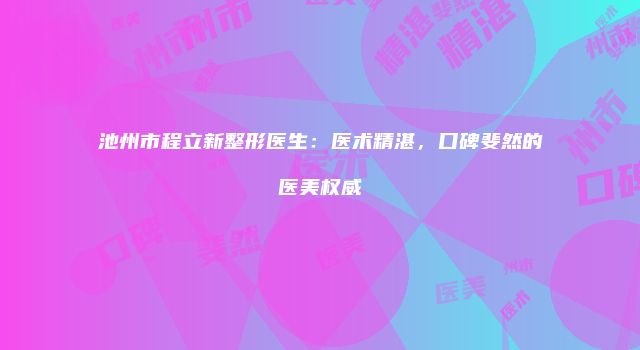 池州市程立新整形医生:医术精湛,口碑斐然的医美权威