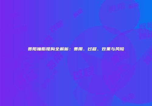 贵阳抽脂隆胸全解析:费用、过程、效果与风险