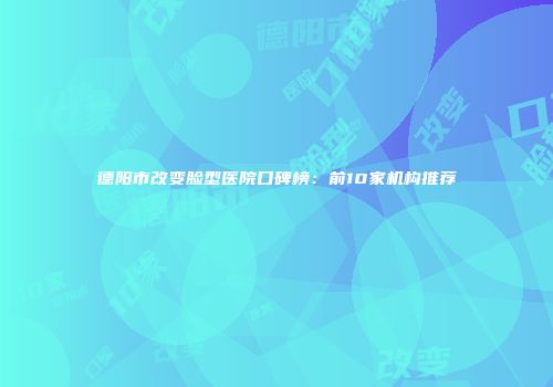 德阳市改变脸型医院口碑榜：前10家机构推荐