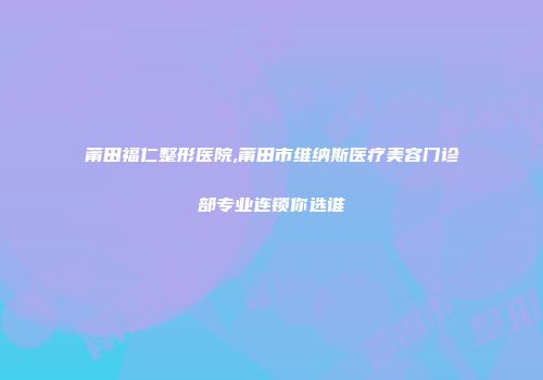 莆田福仁整形医院,莆田市维纳斯医疗美容门诊部专业连锁你选谁