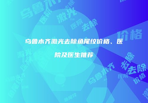 乌鲁木齐激光去除鱼尾纹价格、医院及医生推荐