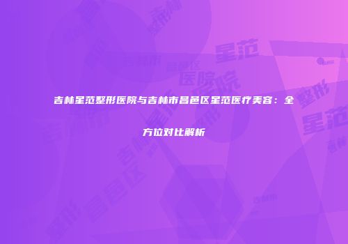 吉林星范整形医院与吉林市昌邑区星范医疗美容：全方位对比解析