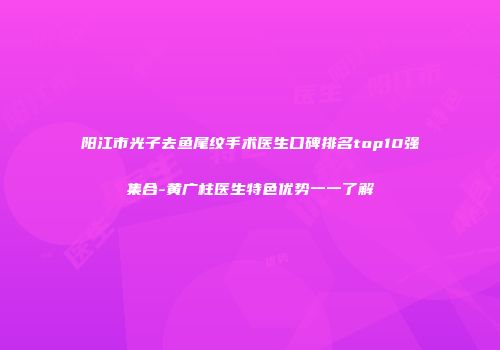 阳江市光子去鱼尾纹手术医生口碑排名top10强集合-黄广柱医生特色优势一一了解