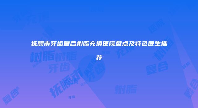抚顺市牙齿复合树脂充填医院盘点及特色医生推荐