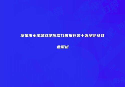 阳泉市小蛮腰减肥医院口碑排行前十强测评及特色解析