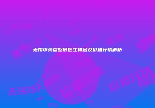 无锡市鼻型整形医生排名及价格行情解析
