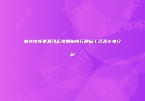 宜宾市杯状耳矫正术医院排行榜前十名及专家介绍