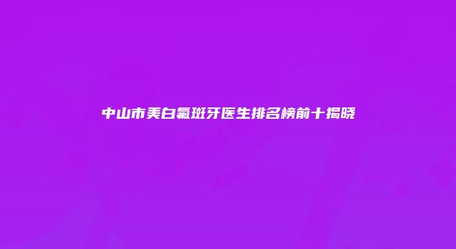 中山市美白氟斑牙医生排名榜前十揭晓