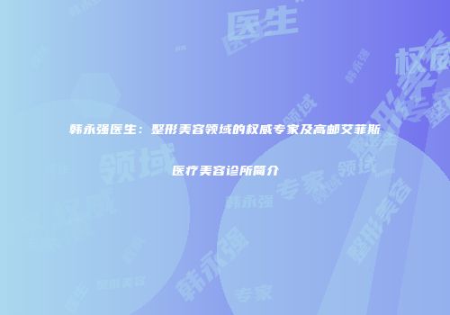 韩永强医生:整形美容领域的权威专家及高邮艾菲斯医疗美容诊所简介