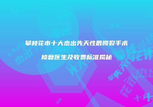 攀枝花市十大杰出先天性唇腭裂手术修复医生及收费标准揭秘