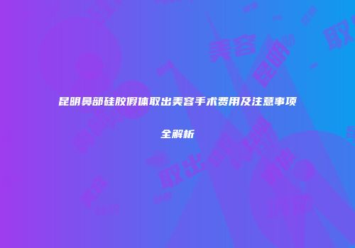 昆明鼻部硅胶假体取出美容手术费用及注意事项全解析