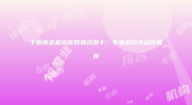 十堰市去痘坑医院排名前十:专业机构及名医推荐