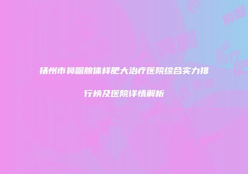 扬州市鼻咽腺体样肥大治疗医院综合实力排行榜及医院详情解析