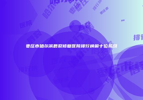 枣庄市哈尔滨唇裂修复医院排行榜前十位揭晓