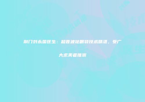 荆门刘永国医生:超音波祛眼袋技术精湛,受广大求美者推崇