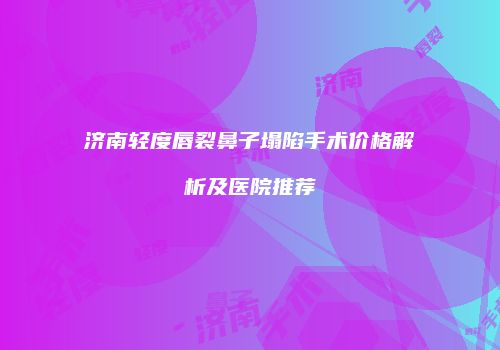 济南轻度唇裂鼻子塌陷手术价格解析及医院推荐