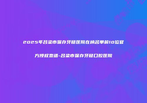 2025年吕梁市保存牙髓医院在榜名单前10位官方授权靠谱-吕梁市保存牙髓口腔医院