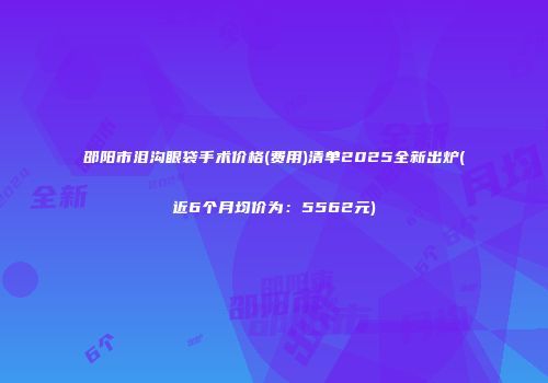 邵阳市泪沟眼袋手术价格(费用)清单2025全新出炉(近6个月均价为：5562元)